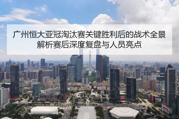 广州恒大亚冠淘汰赛关键胜利后的战术全景解析赛后深度复盘与人员亮点